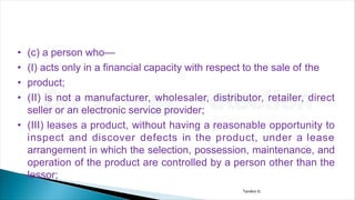 • (c) a person who—
• (I) acts only in a financial capacity with respect to the sale of the
• product;
• (II) is not a manufacturer, wholesaler, distributor, retailer, direct
seller or an electronic service provider;
• (III) leases a product, without having a reasonable opportunity to
inspect and discover defects in the product, under a lease
arrangement in which the selection, possession, maintenance, and
operation of the product are controlled by a person other than the
lessor;
Tandon D.
 