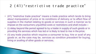 Tandon D.
• (41) "restrictive trade practice" means a trade practice which tends to bring
about manipulation of price or its conditions of delivery or to affect flow of
supplies in the market relating to goods or services in such a manner as to
impose on the consumers unjustified costs or restrictions and shall include—
• (i) delay beyond the period agreed to by a trader in supply of such goods or in
providing the services which has led or is likely to lead to rise in the price;
• (ii) any trade practice which requires a consumer to buy, hire or avail of any
goods or, as the case may be, services as condition precedent for buying,
hiring or availing of other goods or services;
 