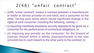 Tandon D.
• 2(46) "unfair contract" means a contract between a manufacturer
or trader or service provider on one hand, and a consumer on the
other, having such terms which cause significant change in the
rights of such consumer, including the following, namely:—
• (i) requiring manifestly excessive security deposits to be given by a
consumer for the performance of contractual obligations; or
• (ii) imposing any penalty on the consumer, for the breach of
contract thereof which is wholly disproportionate to the loss
occurred due to such breach to the other party to the contract; or
 