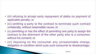 • (iii) refusing to accept early repayment of debts on payment of
applicable penalty; or
• (iv) entitling a party to the contract to terminate such contract
unilaterally, without reasonable cause; or
• (v) permitting or has the effect of permitting one party to assign the
contract to the detriment of the other party who is a consumer,
without his consent; or
• (vi) imposing on the consumer any unreasonable charge,
obligation or condition which puts such consumer to disadvantage;
Tandon D.
 