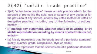 Tandon D.
• 2(47) "unfair trade practice" means a trade practice which, for the
purpose of promoting the sale, use or supply of any goods or for
the provision of any service, adopts any unfair method or unfair or
deceptive practice including any of the following practices,
namely:—
• (i) making any statement, whether orally or in writing or by
visible representation including by means of electronic record,
which—
• (a) falsely represents that the goods are of a particular standard,
quality, quantity, grade, composition, style or model;
• (b) falsely represents that the services are of a particular standard,
quality or grade;
 