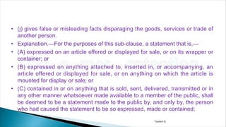 • (j) gives false or misleading facts disparaging the goods, services or trade of
another person.
• Explanation.—For the purposes of this sub-clause, a statement that is,—
• (A) expressed on an article offered or displayed for sale, or on its wrapper or
container; or
• (B) expressed on anything attached to, inserted in, or accompanying, an
article offered or displayed for sale, or on anything on which the article is
mounted for display or sale; or
• (C) contained in or on anything that is sold, sent, delivered, transmitted or in
any other manner whatsoever made available to a member of the public, shall
be deemed to be a statement made to the public by, and only by, the person
who had caused the statement to be so expressed, made or contained;
Tandon D.
 