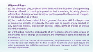 • (iii) permitting—
• (a) the offering of gifts, prizes or other items with the intention of not providing
them as offered or creating impression that something is being given or
offered free of charge when it is fully or partly covered by the amount charged,
in the transaction as a whole;
• (b) the conduct of any contest, lottery, game of chance or skill, for the purpose
of promoting, directly or indirectly, the sale, use or supply of any product or
any business interest, except such contest, lottery, game of chance or skill as
may be prescribed;
• (c) withholding from the participants of any scheme offering gifts, prizes or
other items free of charge on its closure, the information about final results of
the scheme.
• Explanation.—For the purpose of this sub-clause, the participants of a scheme shall be
deemed to have been informed of the final results of the scheme where such results are
within a reasonable time published, prominently in the same newspaper in which the scheme
was originally advertised;
Tandon D.
 