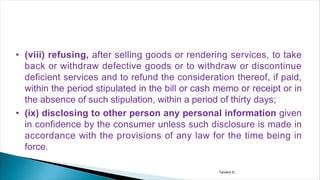 • (viii) refusing, after selling goods or rendering services, to take
back or withdraw defective goods or to withdraw or discontinue
deficient services and to refund the consideration thereof, if paid,
within the period stipulated in the bill or cash memo or receipt or in
the absence of such stipulation, within a period of thirty days;
• (ix) disclosing to other person any personal information given
in confidence by the consumer unless such disclosure is made in
accordance with the provisions of any law for the time being in
force.
Tandon D.
 