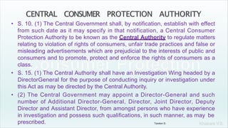 Khakare V.S.
• S. 10. (1) The Central Government shall, by notification, establish with effect
from such date as it may specify in that notification, a Central Consumer
Protection Authority to be known as the Central Authority to regulate matters
relating to violation of rights of consumers, unfair trade practices and false or
misleading advertisements which are prejudicial to the interests of public and
consumers and to promote, protect and enforce the rights of consumers as a
class.
• S. 15. (1) The Central Authority shall have an Investigation Wing headed by a
DirectorGeneral for the purpose of conducting inquiry or investigation under
this Act as may be directed by the Central Authority.
• (2) The Central Government may appoint a Director-General and such
number of Additional Director-General, Director, Joint Director, Deputy
Director and Assistant Director, from amongst persons who have experience
in investigation and possess such qualifications, in such manner, as may be
prescribed. Tandon D.
 