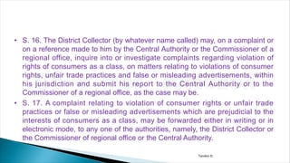 • S. 16. The District Collector (by whatever name called) may, on a complaint or
on a reference made to him by the Central Authority or the Commissioner of a
regional office, inquire into or investigate complaints regarding violation of
rights of consumers as a class, on matters relating to violations of consumer
rights, unfair trade practices and false or misleading advertisements, within
his jurisdiction and submit his report to the Central Authority or to the
Commissioner of a regional office, as the case may be.
• S. 17. A complaint relating to violation of consumer rights or unfair trade
practices or false or misleading advertisements which are prejudicial to the
interests of consumers as a class, may be forwarded either in writing or in
electronic mode, to any one of the authorities, namely, the District Collector or
the Commissioner of regional office or the Central Authority.
Tandon D.
 