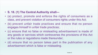 • S. 18. (1) The Central Authority shall—
• (a) protect, promote and enforce the rights of consumers as a
class, and prevent violation of consumers rights under this Act;
• (b) prevent unfair trade practices and ensure that no person
engages himself in unfair trade practices;
• (c) ensure that no false or misleading advertisement is made of
any goods or services which contravenes the provisions of this Act
or the rules or regulations made thereunder;
• (d) ensure that no person takes part in the publication of any
advertisement which is false or misleading.
Tandon D.
 