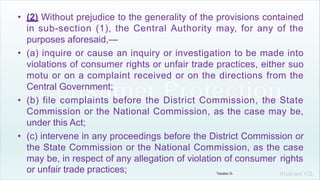Khakare V.S.
• (2) Without prejudice to the generality of the provisions contained
in sub-section (1), the Central Authority may, for any of the
purposes aforesaid,—
• (a) inquire or cause an inquiry or investigation to be made into
violations of consumer rights or unfair trade practices, either suo
motu or on a complaint received or on the directions from the
Central Government;
• (b) file complaints before the District Commission, the State
Commission or the National Commission, as the case may be,
under this Act;
• (c) intervene in any proceedings before the District Commission or
the State Commission or the National Commission, as the case
may be, in respect of any allegation of violation of consumer rights
or unfair trade practices; Tandon D.
 