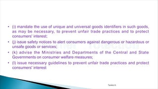 • (i) mandate the use of unique and universal goods identifiers in such goods,
as may be necessary, to prevent unfair trade practices and to protect
consumers' interest;
• (j) issue safety notices to alert consumers against dangerous or hazardous or
unsafe goods or services;
• (k) advise the Ministries and Departments of the Central and State
Governments on consumer welfare measures;
• (l) issue necessary guidelines to prevent unfair trade practices and protect
consumers' interest
Tandon D.
 