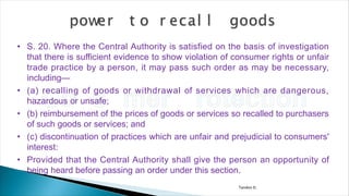 Tandon D.
• S. 20. Where the Central Authority is satisfied on the basis of investigation
that there is sufficient evidence to show violation of consumer rights or unfair
trade practice by a person, it may pass such order as may be necessary,
including—
• (a) recalling of goods or withdrawal of services which are dangerous,
hazardous or unsafe;
• (b) reimbursement of the prices of goods or services so recalled to purchasers
of such goods or services; and
• (c) discontinuation of practices which are unfair and prejudicial to consumers'
interest:
• Provided that the Central Authority shall give the person an opportunity of
being heard before passing an order under this section.
 