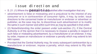 Tandon D.
• S. 21. (1) Where the Central Authority is satisfied after investigation that any
• advertisement is false or misleading and is prejudicial to the interest of any
consumer or is in contravention of consumer rights, it may, by order, issue
directions to the concerned trader or manufacturer or endorser or advertiser or
publisher, as the case may be, to discontinue such advertisement or to modify
the same in such manner and within such time as may be specified in that order.
• (2) Notwithstanding the order passed under sub-section (1), if the Central
Authority is of the opinion that it is necessary to impose a penalty in respect of
such false or misleading advertisement, by a manufacturer or an endorser, it may,
by order, impose on manufacturer or endorser a penalty which may extend to ten
lakh rupees:
• Provided that the Central Authority may, for every subsequent contravention by a
manufacturer or endorser, impose a penalty, which may extend to fifty lakh
rupees.
 