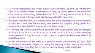 • (3) Notwithstanding any order under sub-sections (1) and (2), where the
Central Authority deems it necessary, it may, by order, prohibit the endorser
of a false or misleading advertisement from making endorsement of any
product or service for a period which may extend to one year:
• Provided that the Central Authority may, for every subsequent contravention,
prohibit such endorser from making endorsement in respect of any product or
service for a period which may extend to three years.
• (4) Where the Central Authority is satisfied after investigation that any person
is found to publish, or is a party to the publication of, a misleading
advertisement, it may impose on such person a penalty which may extend to
ten lakh rupees.
• (5) No endorser shall be liable to a penalty under sub-sections (2) and (3) if
he has exercised due diligence to verify the veracity of the claims made in the
advertisement regarding the product or service being endorsed by him.
Tandon D.
 