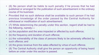 • (6) No person shall be liable to such penalty if he proves that he had
published or arranged for the publication of such advertisement in the ordinary
course of his business:
• Provided that no such defence shall be available to such person if he had
previous knowledge of the order passed by the Central Authority for
withdrawal or modification of such advertisement.
• (7) While determining the penalty under this section, regard shall be had to
the following, namely:—
• (a) the population and the area impacted or affected by such offence;
• (b) the frequency and duration of such offence;
• (c) the vulnerability of the class of persons likely to be adversely affected by
such offence; and
• (d) the gross revenue from the sales effected by virtue of such offence.
• (8) The Central Authority shall give the person an opportunity of being heard
before an order under this section is passed. Tandon D.
 