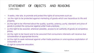 Tandon D.
• It seeks, inter alia, to promote and protect the rights of consumers such as-
• (a) the right to be protected against marketing of goods which are hazardous to life and
property;
• (b) the right to be informed about the quality, quantity, potency, purity, standard and price of
goods to protect the consumer against unfair trade practices;
• (c) the right to be assured, wherever possible, access to an authority of goods at competitive
prices;
• (d) the right to be heard and to be assured that consumers interests will receive due
consideration at appropriate forums;
• (e) the right to seek redressal against unfair trade practices or unscrupulous exploitation of
consumers; and
• (f) right to consumer education.
 