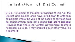 Tandon D.
• S. 34. (1) Subject to the other provisions of this Act, the
District Commission shall have jurisdiction to entertain
complaints where the value of the goods or services paid
as consideration does not exceed one crore rupees:
Provided that where the Central Government deems it
necessary so to do, it may prescribe such other value, as
it deems fit.
 
