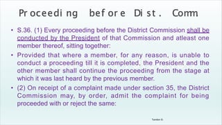 Tandon D.
• S.36. (1) Every proceeding before the District Commission shall be
conducted by the President of that Commission and atleast one
member thereof, sitting together:
• Provided that where a member, for any reason, is unable to
conduct a proceeding till it is completed, the President and the
other member shall continue the proceeding from the stage at
which it was last heard by the previous member.
• (2) On receipt of a complaint made under section 35, the District
Commission may, by order, admit the complaint for being
proceeded with or reject the same:
 