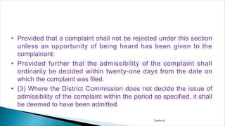• Provided that a complaint shall not be rejected under this section
unless an opportunity of being heard has been given to the
complainant:
• Provided further that the admissibility of the complaint shall
ordinarily be decided within twenty-one days from the date on
which the complaint was filed.
• (3) Where the District Commission does not decide the issue of
admissibility of the complaint within the period so specified, it shall
be deemed to have been admitted.
Tandon D.
 