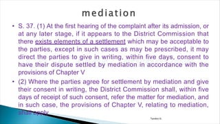 Tandon D.
• S. 37. (1) At the first hearing of the complaint after its admission, or
at any later stage, if it appears to the District Commission that
there exists elements of a settlement which may be acceptable to
the parties, except in such cases as may be prescribed, it may
direct the parties to give in writing, within five days, consent to
have their dispute settled by mediation in accordance with the
provisions of Chapter V
• (2) Where the parties agree for settlement by mediation and give
their consent in writing, the District Commission shall, within five
days of receipt of such consent, refer the matter for mediation, and
in such case, the provisions of Chapter V, relating to mediation,
shall apply
 
