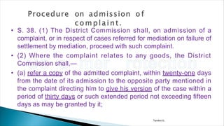 Tandon D.
• S. 38. (1) The District Commission shall, on admission of a
complaint, or in respect of cases referred for mediation on failure of
settlement by mediation, proceed with such complaint.
• (2) Where the complaint relates to any goods, the District
Commission shall,—
• (a) refer a copy of the admitted complaint, within twenty-one days
from the date of its admission to the opposite party mentioned in
the complaint directing him to give his version of the case within a
period of thirty days or such extended period not exceeding fifteen
days as may be granted by it;
 