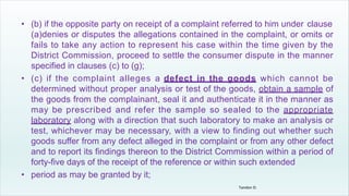 • (b) if the opposite party on receipt of a complaint referred to him under clause
(a)denies or disputes the allegations contained in the complaint, or omits or
fails to take any action to represent his case within the time given by the
District Commission, proceed to settle the consumer dispute in the manner
specified in clauses (c) to (g);
• (c) if the complaint alleges a defect in the goods which cannot be
determined without proper analysis or test of the goods, obtain a sample of
the goods from the complainant, seal it and authenticate it in the manner as
may be prescribed and refer the sample so sealed to the appropriate
laboratory along with a direction that such laboratory to make an analysis or
test, whichever may be necessary, with a view to finding out whether such
goods suffer from any defect alleged in the complaint or from any other defect
and to report its findings thereon to the District Commission within a period of
forty-five days of the receipt of the reference or within such extended
• period as may be granted by it;
Tandon D.
 