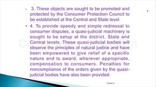 Tandon D.
• 3. These objects are sought to be promoted and
protected by the Consumer Protection Council to
be established at the Central and State level.
• 4. To provide speedy and simple redressal to
consumer disputes, a quasi-judicial machinery is
sought to be setup at the district, State and
Central levels. These quasi-judicial bodies will
observe the principles of natural justice and have
been empowered to give relief of a specific
nature and to award, wherever appropriate,
compensation to consumers. Penalties for
noncompliance of the orders given by the quasi-
judicial bodies have also been provided.
 