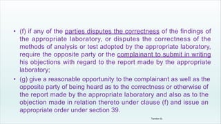 • (f) if any of the parties disputes the correctness of the findings of
the appropriate laboratory, or disputes the correctness of the
methods of analysis or test adopted by the appropriate laboratory,
require the opposite party or the complainant to submit in writing
his objections with regard to the report made by the appropriate
laboratory;
• (g) give a reasonable opportunity to the complainant as well as the
opposite party of being heard as to the correctness or otherwise of
the report made by the appropriate laboratory and also as to the
objection made in relation thereto under clause (f) and issue an
appropriate order under section 39.
Tandon D.
 