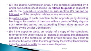 • (3) The District Commission shall, if the complaint admitted by it
under sub-section (2) of section 36 relates to goods in respect of
which the procedure specified in sub-section (2) cannot be
followed, or if the complaint relates to any services,—
• (a) refer a copy of such complaint to the opposite party directing
him to give his version of the case within a period of thirty days or
such extended period not exceeding fifteen days as may be
granted by the District Commission;
• (b) if the opposite party, on receipt of a copy of the complaint,
referred to him under clause (a) denies or disputes the allegations
contained in the complaint, or omits or fails to take any action to
represent his case within the time given by the District Commission,
it shall proceed to settle the consumer dispute—
Tandon D.
 