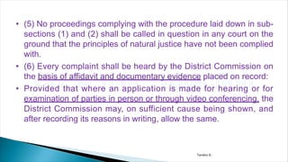 • (5) No proceedings complying with the procedure laid down in sub-
sections (1) and (2) shall be called in question in any court on the
ground that the principles of natural justice have not been complied
with.
• (6) Every complaint shall be heard by the District Commission on
the basis of affidavit and documentary evidence placed on record:
• Provided that where an application is made for hearing or for
examination of parties in person or through video conferencing, the
District Commission may, on sufficient cause being shown, and
after recording its reasons in writing, allow the same.
Tandon D.
 
