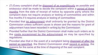 • (7) Every complaint shall be disposed of as expeditiously as possible and
endeavour shall be made to decide the complaint within a period of three
months from the date of receipt of notice by opposite party where the
complaint does not require analysis or testing of commodities and within
five months if it requires analysis or testing of commodities:
• Provided that no adjournment shall ordinarily be granted by the District
Commission unless sufficient cause is shown and the reasons for grant of
adjournment have been recorded in writing by the Commission:
• Provided further that the District Commission shall make such orders as to
the costs occasioned by the adjournment as may be specified by
regulations:
• Provided also that in the event of a complaint being disposed of after the
period so specified, the District Commission shall record in writing, the
reasons for the same at the time of disposing of the said complaint.
Tandon D.
 