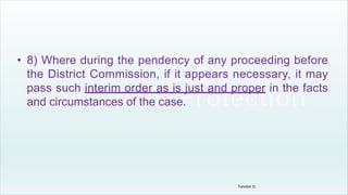 • 8) Where during the pendency of any proceeding before
the District Commission, if it appears necessary, it may
pass such interim order as is just and proper in the facts
and circumstances of the case.
Tandon D.
 
