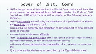 Tandon D.
• (9) For the purposes of this section, the District Commission shall have the
same powers as are vested in a civil court under the Code of Civil
Procedure, 1908 while trying a suit in respect of the following matters,
namely:—
• (a) the summoning and enforcing the attendance of any defendant or witness
and examining the witness on oath;
• (b) requiring the discovery and production of any document or other material
object as evidence;
• (c) receiving of evidence on affidavits;
• (d) the requisitioning of the report of the concerned analysis or test from the
appropriate laboratory or from any other relevant source;
• (e) issuing of commissions for the examination of any witness, or document;
and
• (f) any other matter which may be prescribed by the Central Government.
 