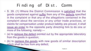 Tandon D.
• S. 39. (1) Where the District Commission is satisfied that the
goods complained against suffer from any of the defects specified
in the complaint or that any of the allegations contained in the
complaint about the services or any unfair trade practices, or
claims for compensation under product liability are proved, it shall
issue an order to the opposite party directing him to do one or
more of the following, namely:—
• (a) to remove the defect pointed out by the appropriate laboratory
from the goods in question;
• (b) to replace the goods with new goods of similar description
which shall be free from any defect;
 