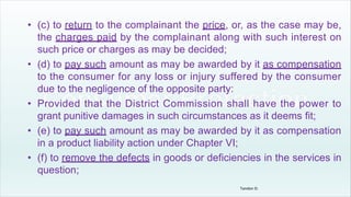 • (c) to return to the complainant the price, or, as the case may be,
the charges paid by the complainant along with such interest on
such price or charges as may be decided;
• (d) to pay such amount as may be awarded by it as compensation
to the consumer for any loss or injury suffered by the consumer
due to the negligence of the opposite party:
• Provided that the District Commission shall have the power to
grant punitive damages in such circumstances as it deems fit;
• (e) to pay such amount as may be awarded by it as compensation
in a product liability action under Chapter VI;
• (f) to remove the defects in goods or deficiencies in the services in
question;
Tandon D.
 