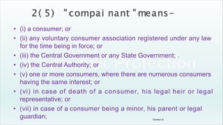 Tandon D.
• (i) a consumer; or
• (ii) any voluntary consumer association registered under any law
for the time being in force; or
• (iii) the Central Government or any State Government; .
• (iv) the Central Authority; or
• (v) one or more consumers, where there are numerous consumers
having the same interest; or
• (vi) in case of death of a consumer, his legal heir or legal
representative; or
• (vii) in case of a consumer being a minor, his parent or legal
guardian;
 