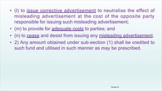 • (l) to issue corrective advertisement to neutralise the effect of
misleading advertisement at the cost of the opposite party
responsible for issuing such misleading advertisement;
• (m) to provide for adequate costs to parties; and
• (n) to cease and desist from issuing any misleading advertisement.
• 2) Any amount obtained under sub-section (1) shall be credited to
such fund and utilised in such manner as may be prescribed.
Tandon D.
 