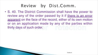 Tandon D.
• S. 40. The District Commission shall have the power to
review any of the order passed by it if there is an error
apparent on the face of the record, either of its own motion
or on an application made by any of the parties within
thirty days of such order.
 