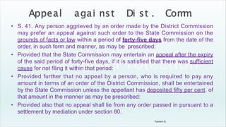 Tandon D.
• S. 41. Any person aggrieved by an order made by the District Commission
may prefer an appeal against such order to the State Commission on the
grounds of facts or law within a period of forty-five days from the date of the
order, in such form and manner, as may be prescribed:
• Provided that the State Commission may entertain an appeal after the expiry
of the said period of forty-five days, if it is satisfied that there was sufficient
cause for not filing it within that period:
• Provided further that no appeal by a person, who is required to pay any
amount in terms of an order of the District Commission, shall be entertained
by the State Commission unless the appellant has deposited fifty per cent. of
that amount in the manner as may be prescribed:
• Provided also that no appeal shall lie from any order passed in pursuant to a
settlement by mediation under section 80.
 