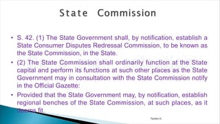 Tandon D.
• S. 42. (1) The State Government shall, by notification, establish a
State Consumer Disputes Redressal Commission, to be known as
the State Commission, in the State.
• (2) The State Commission shall ordinarily function at the State
capital and perform its functions at such other places as the State
Government may in consultation with the State Commission notify
in the Official Gazette:
• Provided that the State Government may, by notification, establish
regional benches of the State Commission, at such places, as it
deems fit.
 