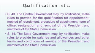 Tandon D.
• S. 43. The Central Government may, by notification, make
rules to provide for the qualification for appointment,
method of recruitment, procedure of appointment, term of
office, resignation and removal of the President and
members of the State Commission.
• S. 44. The State Government may, by notification, make
rules to provide for salaries and allowances and other
terms and conditions of service of the President and
members of the State Commission.
 