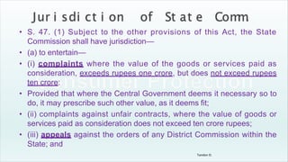 Tandon D.
• S. 47. (1) Subject to the other provisions of this Act, the State
Commission shall have jurisdiction—
• (a) to entertain—
• (i) complaints where the value of the goods or services paid as
consideration, exceeds rupees one crore, but does not exceed rupees
ten crore:
• Provided that where the Central Government deems it necessary so to
do, it may prescribe such other value, as it deems fit;
• (ii) complaints against unfair contracts, where the value of goods or
services paid as consideration does not exceed ten crore rupees;
• (iii) appeals against the orders of any District Commission within the
State; and
 