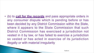 • (b) to call for the records and pass appropriate orders in
any consumer dispute which is pending before or has
been decided by any District Commission within the State,
where it appears to the State Commission that such
District Commission has exercised a jurisdiction not
vested in it by law, or has failed to exercise a jurisdiction
so vested or has acted in exercise of its jurisdiction
illegally or with material irregularity
Tandon D.
 
