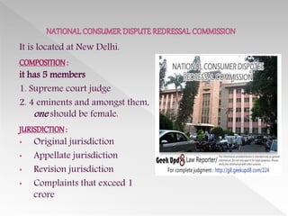 It is located at New Delhi.
COMPOSITION:
it has 5 members
1. Supreme court judge
2. 4 eminents and amongst them,
one should be female.
JURISDICTION:
• Original jurisdiction
• Appellate jurisdiction
• Revision jurisdiction
• Complaints that exceed 1
crore
 