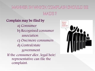 Complain may be filed by
a) Consumer
b) Recognised consumer
association
c) One/more consumers
d) Central/state
government
If the consumer dies , legal heir/
representative can file the
complaint.
 