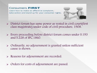  District forum has same power as vested in civil court(first
class magistrate) under code of civil procedure, 1908.
 Every proceeding before district forum comes under S.193
and S.228 of IPC,1860.
 Ordinarily, no adjournment is granted unless sufficient
cause is shown.
 Reasons for adjournment are recorded.
 Orders for costs of adjournment are passed.
 