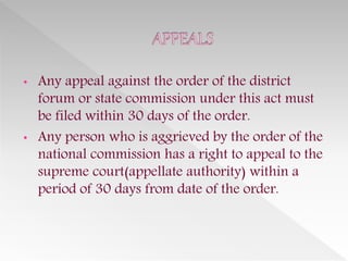 • Any appeal against the order of the district
forum or state commission under this act must
be filed within 30 days of the order.
• Any person who is aggrieved by the order of the
national commission has a right to appeal to the
supreme court(appellate authority) within a
period of 30 days from date of the order.
 