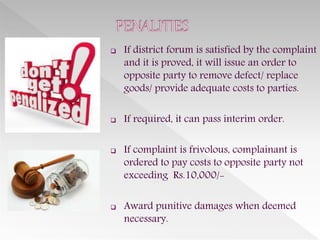  If district forum is satisfied by the complaint
and it is proved, it will issue an order to
opposite party to remove defect/ replace
goods/ provide adequate costs to parties.
 If required, it can pass interim order.
 If complaint is frivolous, complainant is
ordered to pay costs to opposite party not
exceeding Rs.10,000/-
 Award punitive damages when deemed
necessary.
 
