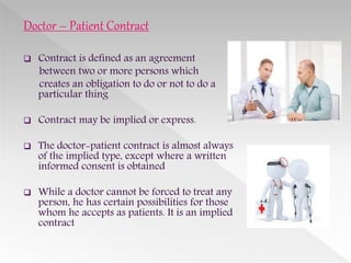Doctor – Patient Contract
 Contract is defined as an agreement
between two or more persons which
creates an obligation to do or not to do a
particular thing
 Contract may be implied or express.
 The doctor-patient contract is almost always
of the implied type, except where a written
informed consent is obtained
 While a doctor cannot be forced to treat any
person, he has certain possibilities for those
whom he accepts as patients. It is an implied
contract
 