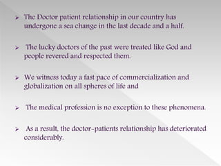  The Doctor patient relationship in our country has
undergone a sea change in the last decade and a half.
 The lucky doctors of the past were treated like God and
people revered and respected them.
 We witness today a fast pace of commercialization and
globalization on all spheres of life and
 The medical profession is no exception to these phenomena.
 As a result, the doctor-patients relationship has deteriorated
considerably.
 