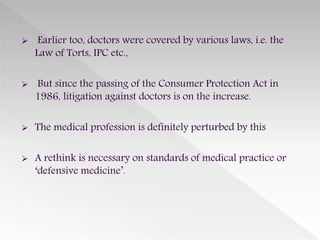  Earlier too, doctors were covered by various laws, i.e. the
Law of Torts, IPC etc.,
 But since the passing of the Consumer Protection Act in
1986, litigation against doctors is on the increase.
 The medical profession is definitely perturbed by this
 A rethink is necessary on standards of medical practice or
‘defensive medicine’.
 