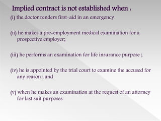 Implied contract is not established when :
(i) the doctor renders first-aid in an emergency
(ii) he makes a pre-employment medical examination for a
prospective employer;
(iii) he performs an examination for life insurance purpose ;
(iv) he is appointed by the trial court to examine the accused for
any reason ; and
(v) when he makes an examination at the request of an attorney
for last suit purposes.
 